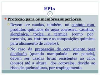  Devem ser usadas, também, no contato com
produtos químicos de ação corrosiva, cáustica,
alergênica, tóxica e térmica (como por
exemplo, as tinturas e as composições químicas
para alisamento de cabelos).
 No caso da preparação de cera quente para
depilação (quando manipulada em panela),
devem ser usadas luvas resistentes ao calor
(couro) até a altura dos cotovelos, devido ao
risco de queimaduras, por respingamento.
44
EPIsEPIs
Proteção para os membros superiores
 