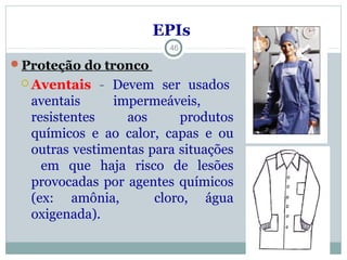 Proteção do tronco
 Aventais - Devem ser usados
aventais impermeáveis,
resistentes aos produtos
químicos e ao calor, capas e ou
outras vestimentas para situações
em que haja risco de lesões
provocadas por agentes químicos
(ex: amônia, cloro, água
oxigenada).
46
EPIs
 