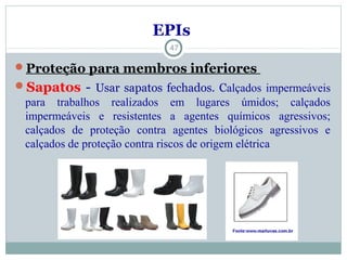 Proteção para membros inferiores
Sapatos - Usar sapatos fechados. Calçados impermeáveis
para trabalhos realizados em lugares úmidos; calçados
impermeáveis e resistentes a agentes químicos agressivos;
calçados de proteção contra agentes biológicos agressivos e
calçados de proteção contra riscos de origem elétrica
47
EPIs
 
