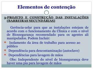 Elementos de contenção
3-PROJETO E CONSTRUÇÃO DAS INSTALAÇÕES
(BARREIRAS SECUNDÁRIAS)
Gerência-zelar para que as instalações estejam de
acordo com o funcionamento da Clinica e com o nível
de Biossegurança recomendado para os agentes ali
manipulados. Podem Incluir:
 Isolamento da área de trabalho para acesso ao
público
 Dependência para descontaminação (autoclave)
 Dependências para lavagem de mãos
Obs: Independente do nível de biossegurança deve
haver uma pia para lavagem de mãos
 