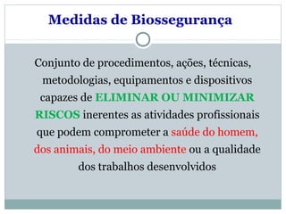 Medidas de Biossegurança
Conjunto de procedimentos, ações, técnicas,
metodologias, equipamentos e dispositivos
capazes de ELIMINAR OU MINIMIZAR
RISCOS inerentes as atividades profissionais
que podem comprometer a saúde do homem,
dos animais, do meio ambiente ou a qualidade
dos trabalhos desenvolvidos
 