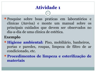Atividade 1
Pesquise sobre boas praticas em laboratórios e
clinicas (Anvisa) e monte um manual sobre os
principais cuidados que devem ser observados no
dia-a-dia de uma clinica de estética.
Exemplo
Higiene ambiental: Piso, mobiliário, banheiros,
portas e paredes, roupas, limpeza de filtro de ar
condicionado, etc.
Procedimentos de limpeza e esterilização de
materiais
51
 