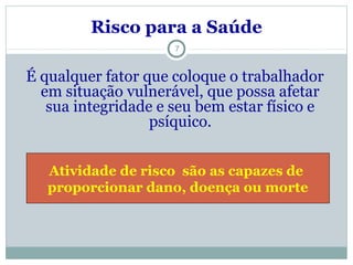 Risco para a Saúde
7
É qualquer fator que coloque o trabalhador
em situação vulnerável, que possa afetar
sua integridade e seu bem estar físico e
psíquico.
Atividade de risco são as capazes de
proporcionar dano, doença ou morte
 