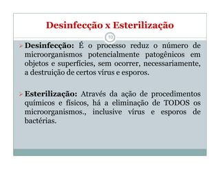 Desinfecção x Esterilização
Desinfecção: É o processo reduz o número de
microorganismos potencialmente patogênicos em
objetos e superfícies, sem ocorrer, necessariamente,
a destruição de certos vírus e esporos.
Esterilização: Através da ação de procedimentos
químicos e físicos, há a eliminação de TODOS os
microorganismos., inclusive vírus e esporos de
bactérias.
10
 