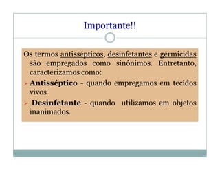 Importante!!
Os termos antissépticos, desinfetantes e germicidas
são empregados como sinônimos. Entretanto,
caracterizamos como:
Antisséptico - quando empregamos em tecidos
vivos
 Desinfetante - quando utilizamos em objetos
inanimados.
 