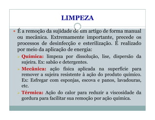 LIMPEZA
 É a remoção da sujidade de um artigo de forma manual
ou mecânica. Extremamente importante, precede os
processos de desinfecção e esterilização. É realizado
por meio da aplicação de energia:
 Química: limpeza por dissolução, lise, dispersão da
sujeira. Ex: sabão e detergentes.
 Mecânica: ação física aplicada na superfície para
remover a sujeira resistente à ação do produto químico.
Ex: Esfregar com esponjas, escova e panos, lavadouras,
etc.
 Térmica: Ação do calor para reduzir a viscosidade da
gordura para facilitar sua remoção por ação química.
 