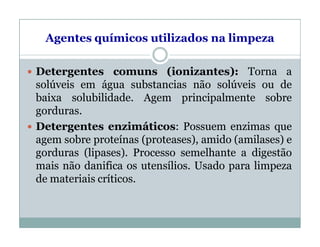 Agentes químicos utilizados na limpeza
 Detergentes comuns (ionizantes): Torna a
solúveis em água substancias não solúveis ou de
baixa solubilidade. Agem principalmente sobre
gorduras.
 Detergentes enzimáticos: Possuem enzimas que
agem sobre proteínas (proteases), amido (amilases) e
gorduras (lipases). Processo semelhante a digestão
mais não danifica os utensílios. Usado para limpeza
de materiais críticos.
 