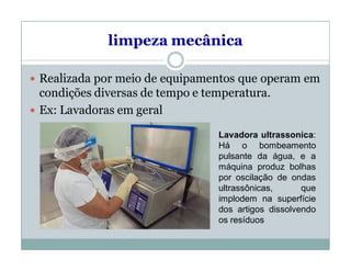 limpeza mecânica
 Realizada por meio de equipamentos que operam em
condições diversas de tempo e temperatura.
 Ex: Lavadoras em geral
Lavadora ultrassonica:
Há o bombeamento
pulsante da água, e a
máquina produz bolhas
por oscilação de ondas
ultrassônicas, que
implodem na superfície
dos artigos dissolvendo
os resíduos
 