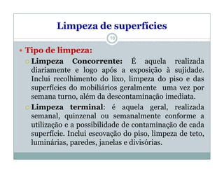Limpeza de superfícies
 Tipo de limpeza:
 Limpeza Concorrente: É aquela realizada
diariamente e logo após a exposição à sujidade.
Inclui recolhimento do lixo, limpeza do piso e das
superfícies do mobiliários geralmente uma vez por
semana turno, além da descontaminação imediata.
 Limpeza terminal: é aquela geral, realizada
semanal, quinzenal ou semanalmente conforme a
utilização e a possibilidade de contaminação de cada
superfície. Inclui escovação do piso, limpeza de teto,
luminárias, paredes, janelas e divisórias.
16
 