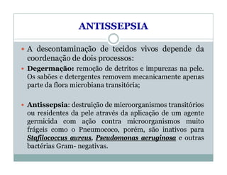 ANTISSEPSIA
 A descontaminação de tecidos vivos depende da
coordenação de dois processos:
 Degermação: remoção de detritos e impurezas na pele.
Os sabões e detergentes removem mecanicamente apenas
parte da flora microbiana transitória;
 Antissepsia: destruição de microorganismos transitórios
ou residentes da pele através da aplicação de um agente
germicida com ação contra microorganismos muito
frágeis como o Pneumococo, porém, são inativos para
Stafilococcus aureus, Pseudomonas aeruginosa e outras
bactérias Gram- negativas.
 