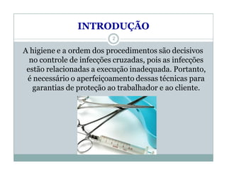 INTRODUÇÃO
A higiene e a ordem dos procedimentos são decisivos
no controle de infecções cruzadas, pois as infecções
estão relacionadas a execução inadequada. Portanto,
é necessário o aperfeiçoamento dessas técnicas para
garantias de proteção ao trabalhador e ao cliente.
2
 