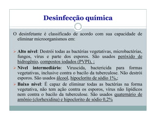 Desinfecção química
O desinfetante é classificado de acordo com sua capacidade de
eliminar microorganismos em:
 Alto nível: Destrói todas as bactérias vegetativas, microbactérias,
fungos, vírus e parte dos esporos. São usados peróxido de
hidrogênio, compostos iodados (PVPI), ;
 Nível intermediário: Viruscida, bactericida para formas
vegetativas, inclusive contra o bacilo da tuberculose. Não destrói
esporos. São usados álcool, hipoclorito de sódio 1%,;
 Baixo nível: É capaz de eliminar todas as bactérias na forma
vegetativa, não tem ação contra os esporos, vírus não lipídicos
nem contra o bacilo da tuberculose. São usados quaternário de
amônio (clorhexidina) e hipoclorito de sódio 0,2%
 