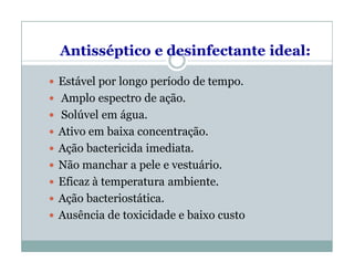 Antisséptico e desinfectante ideal:
 Estável por longo período de tempo.
 Amplo espectro de ação.
 Solúvel em água.
 Ativo em baixa concentração.
 Ação bactericida imediata.
 Não manchar a pele e vestuário.
 Eficaz à temperatura ambiente.
 Ação bacteriostática.
 Ausência de toxicidade e baixo custo
 