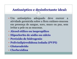  Um antisséptico adequado deve exercer a
atividade germicida sobre a flora cutâneo-mucosa
em presença de sangue, soro, muco ou pus, sem
irritar a pele ou as mucosas.
 Alcool etilico ou isopropílico
 Hipoclorito de sódio ou cálcio
 Peróxido de hidrogenio
 Polivinilpirrolidona iodada (PVPI)
 Glutaradeido
 Clorhexidina
Antisséptico e desinfectante ideal:
 