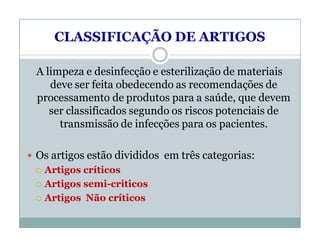 CLASSIFICAÇÃO DE ARTIGOS
A limpeza e desinfecção e esterilização de materiais
deve ser feita obedecendo as recomendações de
processamento de produtos para a saúde, que devem
ser classificados segundo os riscos potenciais de
transmissão de infecções para os pacientes.
 Os artigos estão divididos em três categorias:
 Artigos críticos
 Artigos semi-criticos
 Artigos Não críticos
 