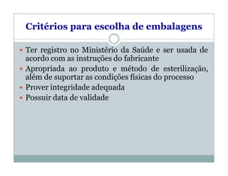 Critérios para escolha de embalagens
 Ter registro no Ministério da Saúde e ser usada de
acordo com as instruções do fabricante
 Apropriada ao produto e método de esterilização,
além de suportar as condições físicas do processo
 Prover integridade adequada
 Possuir data de validade
 