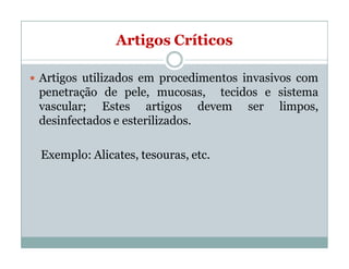 Artigos Críticos
 Artigos utilizados em procedimentos invasivos com
penetração de pele, mucosas, tecidos e sistema
vascular; Estes artigos devem ser limpos,
desinfectados e esterilizados.
Exemplo: Alicates, tesouras, etc.
 