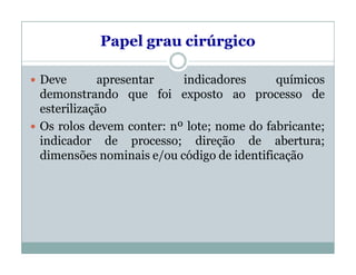 Papel grau cirúrgico
 Deve apresentar indicadores químicos
demonstrando que foi exposto ao processo de
esterilização
 Os rolos devem conter: nº lote; nome do fabricante;
indicador de processo; direção de abertura;
dimensões nominais e/ou código de identificação
 