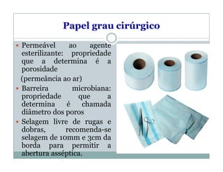 Papel grau cirúrgico
 Permeável ao agente
esterilizante: propriedade
que a determina é a
porosidade
(permeância ao ar)
 Barreira microbiana:
propriedade que a
determina é chamada
diâmetro dos poros
 Selagem livre de rugas e
dobras, recomenda-se
selagem de 10mm e 3cm da
borda para permitir a
abertura asséptica.
 