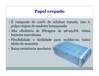 Papel crepado
 É composto de 100% de celulose tratada, isto é,
polpa virgem de madeira branqueada
 Alta eficiência de filtragem de 98-99,8%, ótima
barreira microbiana
 Flexibilidade e facilidade para moldar-se; baixo
efeito de memória
 Baixa resistência mecânica
 
