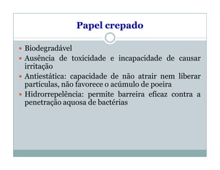 Papel crepado
 Biodegradável
 Ausência de toxicidade e incapacidade de causar
irritação
 Antiestática: capacidade de não atrair nem liberar
partículas, não favorece o acúmulo de poeira
 Hidrorrepelência: permite barreira eficaz contra a
penetração aquosa de bactérias
 