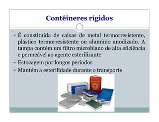 Contêineres rígidos
 É constituída de caixas de metal termorresistente,
plástico termorresistente ou alumínio anodizado. A
tampa contém um filtro microbiano de alta eficiência
e permeável ao agente esterilizante
 Estocagem por longos períodos
 Mantém a esterilidade durante o transporte
 