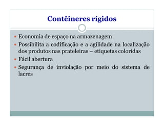 Contêineres rígidos
 Economia de espaço na armazenagem
 Possibilita a codificação e a agilidade na localização
dos produtos nas prateleiras – etiquetas coloridas
 Fácil abertura
 Segurança de inviolação por meio do sistema de
lacres
 