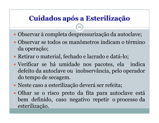 Cuidados após a Esterilização
 Observar à completa despressurização da autoclave;
 Observar se todos os manômetros indicam o término
da operação;
 Retirar o material, fechado e lacrado e datá-lo;
 Verificar se há umidade nos pacotes, ela indica
defeito da autoclave ou inobservância, pelo operador
do tempo de secagem.
 Neste caso a esterilização deverá ser refeita;
 Olhar se o risco preto da fita para autoclave está
bem definido, caso negativo repetir o processo da
esterilização.
49
 