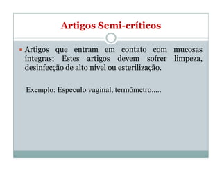 Artigos Semi-críticos
 Artigos que entram em contato com mucosas
íntegras; Estes artigos devem sofrer limpeza,
desinfecção de alto nível ou esterilização.
Exemplo: Especulo vaginal, termômetro.....
 