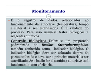 Monitoramento
 É o registro de dados relacionados ao
funcionamento da autoclave (temperatura, tempo
e material a ser esterilizado). É a validade do
processo. Para isso usam-se testes biológicos e
reagentes químicos.
 Controle Biológico: Utiliza-se um preparado
padronizado de Bacillus Stearothermophilus,
também conhecido como indicador biológico. O
indicador biológico deve ser colocado dentro do
pacote utilizado e deve ser o primeiro material a ser
esterilizado. Se o bacilo for destruído a autoclave está
funcionando com eficiência.
50
 