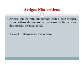 Artigos Não-críticos
 Artigos que entram em contato com a pele íntegra.
Estes artigos devem sofrer processo de limpeza ou
desinfecção de baixo nível.
Exemplo: estetoscópio, termômetro,......
 