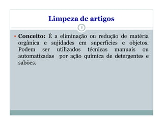 Limpeza de artigos
 Conceito: É a eliminação ou redução de matéria
orgânica e sujidades em superfícies e objetos.
Podem ser utilizados técnicas manuais ou
automatizadas por ação química de detergentes e
sabões.
8
 