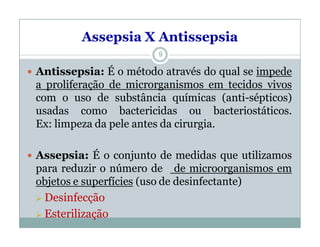 Assepsia X Antissepsia
 Antissepsia: É o método através do qual se impede
a proliferação de microrganismos em tecidos vivos
com o uso de substância químicas (anti-sépticos)
usadas como bactericidas ou bacteriostáticos.
Ex: limpeza da pele antes da cirurgia.
 Assepsia: É o conjunto de medidas que utilizamos
para reduzir o número de de microorganismos em
objetos e superfícies (uso de desinfectante)
 Desinfecção
 Esterilização
9
 