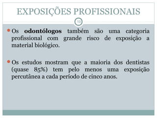 EXPOSIÇÕES PROFISSIONAIS
10
Os odontólogos também são uma categoria
profissional com grande risco de exposição a
material biológico.
Os estudos mostram que a maioria dos dentistas
(quase 85%) tem pelo menos uma exposição
percutânea a cada período de cinco anos.
 