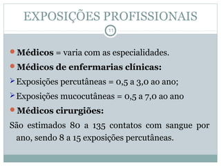 EXPOSIÇÕES PROFISSIONAIS
11
Médicos = varia com as especialidades.
Médicos de enfermarias clínicas:
Exposições percutâneas = 0,5 a 3,0 ao ano;
Exposições mucocutâneas = 0,5 a 7,0 ao ano
Médicos cirurgiões:
São estimados 80 a 135 contatos com sangue por
ano, sendo 8 a 15 exposições percutâneas.
 
