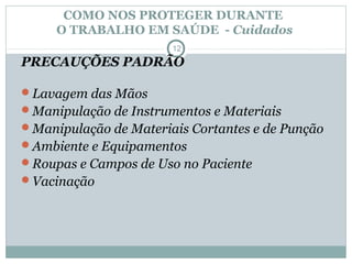 COMO NOS PROTEGER DURANTE
O TRABALHO EM SAÚDE - Cuidados
12
PRECAUÇÕES PADRÃO
Lavagem das Mãos
Manipulação de Instrumentos e Materiais
Manipulação de Materiais Cortantes e de Punção
Ambiente e Equipamentos
Roupas e Campos de Uso no Paciente
Vacinação
 