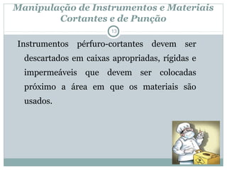Manipulação de Instrumentos e Materiais
Cortantes e de Punção
13
Instrumentos pérfuro-cortantes devem ser
descartados em caixas apropriadas, rígidas e
impermeáveis que devem ser colocadas
próximo a área em que os materiais são
usados.
 