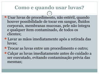 Como e quando usar luvas?
17
Usar luvas de procedimento, não estéril, quando
houver possibilidade de tocar em sangue, fluídos
corporais, membranas mucosas, pele não íntegra
e qualquer item contaminado, de todos os
clientes;
Lavar as mãos imediatamente após a retirada das
luvas;
Trocar as luvas entre um procedimento e outro;
Calçar as luvas imediatamente antes do cuidado a
ser executado, evitando contaminação prévia das
mesmas;
 
