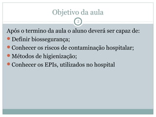 Objetivo da aula
2
Após o termino da aula o aluno deverá ser capaz de:
Definir biossegurança;
Conhecer os riscos de contaminação hospitalar;
Métodos de higienização;
Conhecer os EPIs, utilizados no hospital
 