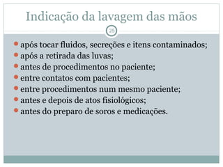Indicação da lavagem das mãos
25
após tocar fluidos, secreções e itens contaminados;
após a retirada das luvas;
antes de procedimentos no paciente;
entre contatos com pacientes;
entre procedimentos num mesmo paciente;
antes e depois de atos fisiológicos;
antes do preparo de soros e medicações.
 