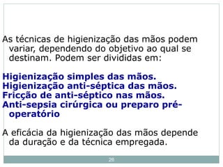 26
As técnicas de higienização das mãos podem
variar, dependendo do objetivo ao qual se
destinam. Podem ser divididas em:
Higienização simples das mãos.
Higienização anti-séptica das mãos.
Fricção de anti-séptico nas mãos.
Anti-sepsia cirúrgica ou preparo pré-
operatório
A eficácia da higienização das mãos depende
da duração e da técnica empregada.
 