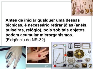27
Antes de iniciar qualquer uma dessas
técnicas, é necessário retirar jóias (anéis,
pulseiras, relógio), pois sob tais objetos
podem acumular microrganismos.
(Exigência da NR-32)
 