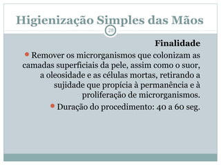 Higienização Simples das Mãos
28
Finalidade
Remover os microrganismos que colonizam as
camadas superficiais da pele, assim como o suor,
a oleosidade e as células mortas, retirando a
sujidade que propícia à permanência e à
proliferação de microrganismos.
Duração do procedimento: 40 a 60 seg.
 
