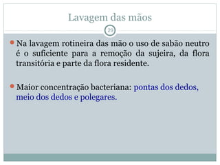 Lavagem das mãos
29
Na lavagem rotineira das mão o uso de sabão neutro
é o suficiente para a remoção da sujeira, da flora
transitória e parte da flora residente.
Maior concentração bacteriana: pontas dos dedos,
meio dos dedos e polegares.
 