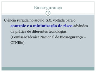 Biossegurança
3
Ciência surgida no século XX, voltada para o
controle e a minimização de risco advindos
da prática de diferentes tecnologias.
(ComissãoTécnica Nacional de Biossegurança –
CTNBio).
 