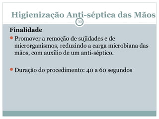 Higienização Anti-séptica das Mãos
30
Finalidade
Promover a remoção de sujidades e de
microrganismos, reduzindo a carga microbiana das
mãos, com auxílio de um anti-séptico.
Duração do procedimento: 40 a 60 segundos
 