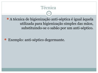 Técnica
31
A técnica de higienização anti-séptica é igual àquela
utilizada para higienização simples das mãos,
substituindo-se o sabão por um anti-séptico.
 Exemplo: anti-séptico degermante.
 