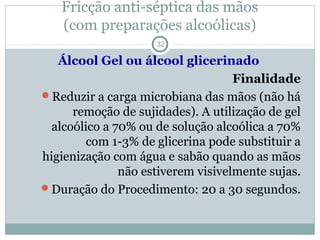 Fricção anti-séptica das mãos
(com preparações alcoólicas)
32
Álcool Gel ou álcool glicerinado
Finalidade
Reduzir a carga microbiana das mãos (não há
remoção de sujidades). A utilização de gel
alcoólico a 70% ou de solução alcoólica a 70%
com 1-3% de glicerina pode substituir a
higienização com água e sabão quando as mãos
não estiverem visivelmente sujas.
Duração do Procedimento: 20 a 30 segundos.
 