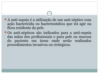 Anti-sepsia das mãos
33
A anti-sepsia é a utilização de um anti-séptico com
ação bactericida ou bacteriostática que irá agir na
flora residente da pele.
Os anti-sépticos são indicados para a anti-sepsia
das mãos dos profissionais e para pele ou mucosa
do paciente em áreas onde serão realizados
procedimentos invasivos ou cirúrgicos.
 