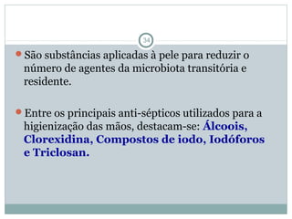 Agentes anti-sépticos
34
São substâncias aplicadas à pele para reduzir o
número de agentes da microbiota transitória e
residente.
Entre os principais anti-sépticos utilizados para a
higienização das mãos, destacam-se: Álcoois,
Clorexidina, Compostos de iodo, Iodóforos
e Triclosan.
 